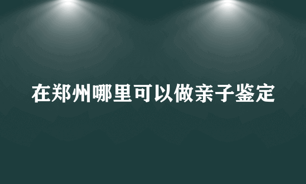 在郑州哪里可以做亲子鉴定