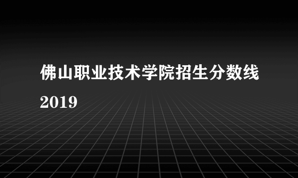 佛山职业技术学院招生分数线2019