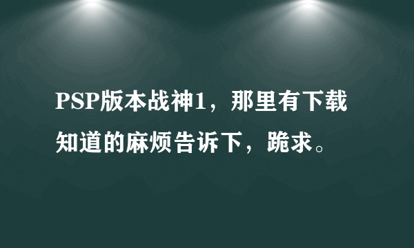 PSP版本战神1，那里有下载知道的麻烦告诉下，跪求。