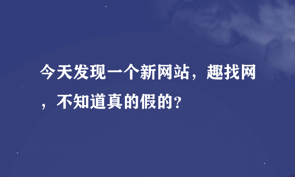 今天发现一个新网站，趣找网，不知道真的假的？