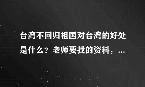 台湾不回归祖国对台湾的好处是什么？老师要找的资料，盼高人解答，急~