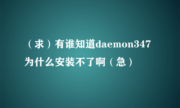 （求）有谁知道daemon347为什么安装不了啊（急）