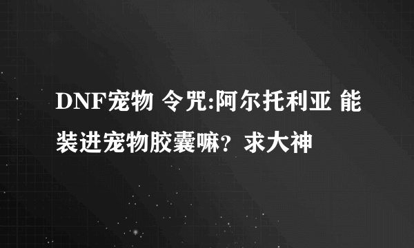 DNF宠物 令咒:阿尔托利亚 能装进宠物胶囊嘛？求大神