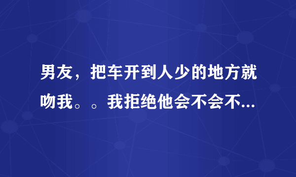 男友，把车开到人少的地方就吻我。。我拒绝他会不会不高兴，。