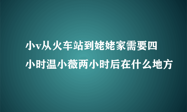 小v从火车站到姥姥家需要四小时温小薇两小时后在什么地方