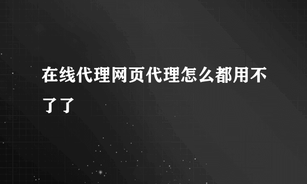 在线代理网页代理怎么都用不了了