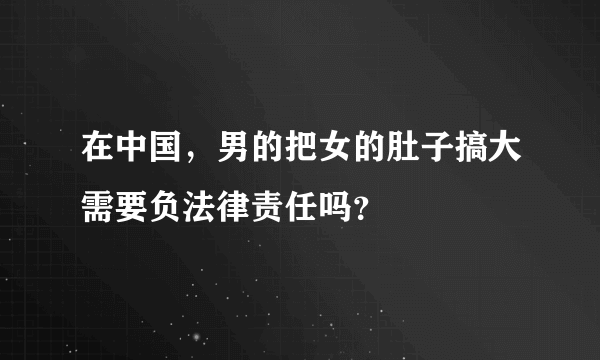 在中国，男的把女的肚子搞大需要负法律责任吗？