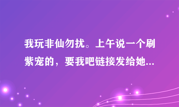 我玩非仙勿扰。上午说一个刷紫宠的，要我吧链接发给她，然后我就给了，结果我的装备和东西全没了。