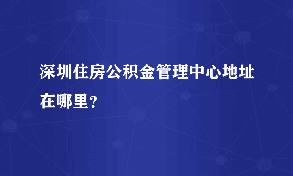 深圳住房公积金管理中心地址在哪里？