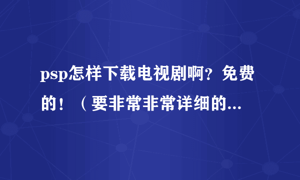 psp怎样下载电视剧啊？免费的！（要非常非常详细的！要看的懂）谢了啊！急