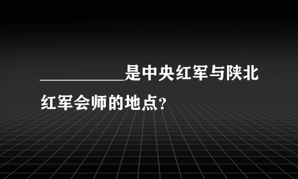 __________是中央红军与陕北红军会师的地点？