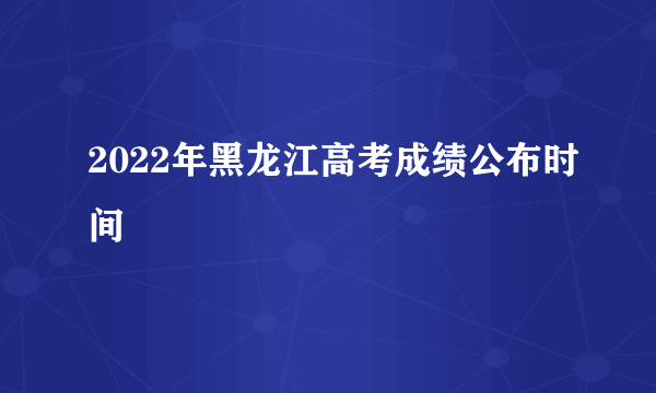 2022年黑龙江高考成绩公布时间