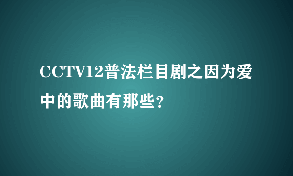 CCTV12普法栏目剧之因为爱中的歌曲有那些？