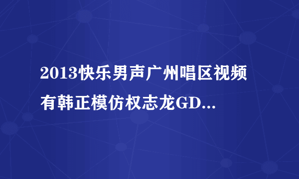 2013快乐男声广州唱区视频 有韩正模仿权志龙GD的视频吗，谢了