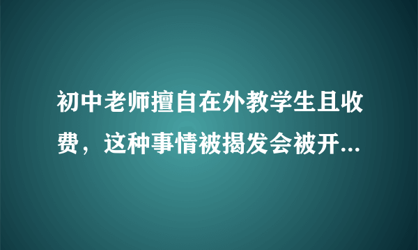 初中老师擅自在外教学生且收费，这种事情被揭发会被开除还是怎么的？