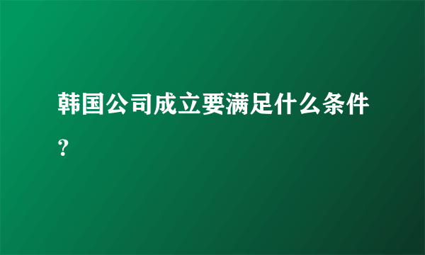 韩国公司成立要满足什么条件？