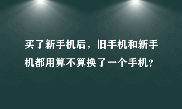 买了新手机后，旧手机和新手机都用算不算换了一个手机？