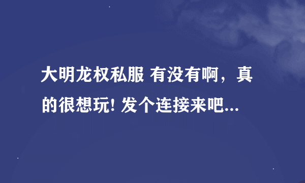 大明龙权私服 有没有啊，真的很想玩! 发个连接来吧， 谢谢...