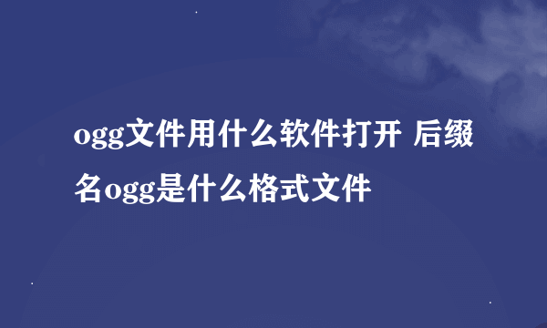 ogg文件用什么软件打开 后缀名ogg是什么格式文件