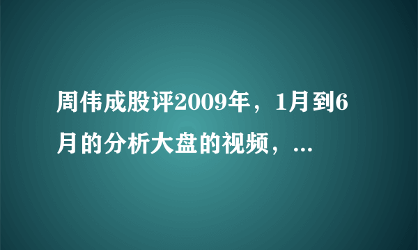 周伟成股评2009年，1月到6月的分析大盘的视频，哪能找到，博客也要，谢谢，求等