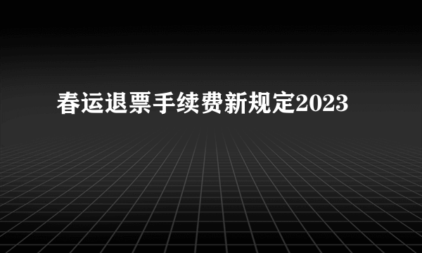 春运退票手续费新规定2023