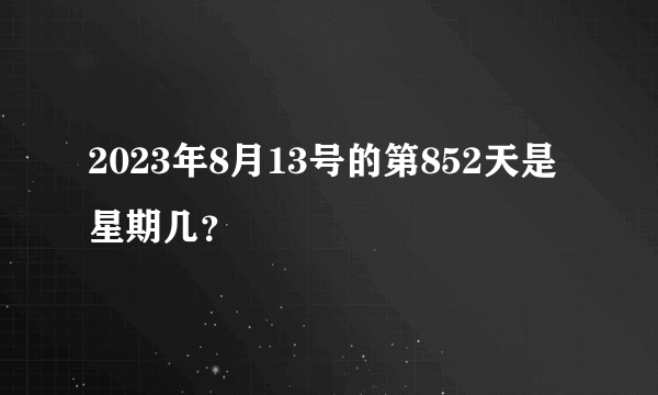 2023年8月13号的第852天是星期几？