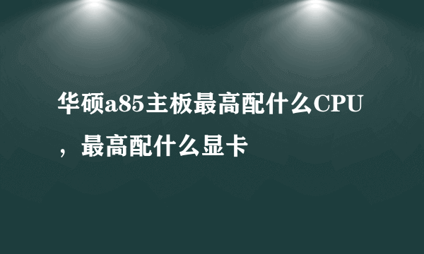 华硕a85主板最高配什么CPU，最高配什么显卡