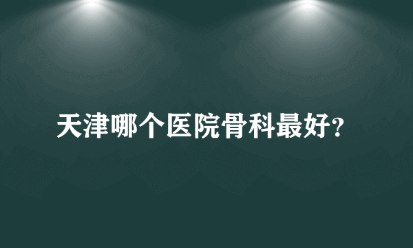 天津哪个医院骨科最好？