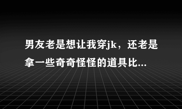 男友老是想让我穿jk，还老是拿一些奇奇怪怪的道具比如手铐绳子之类的给我锁起来，这是啥心里？