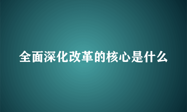 全面深化改革的核心是什么