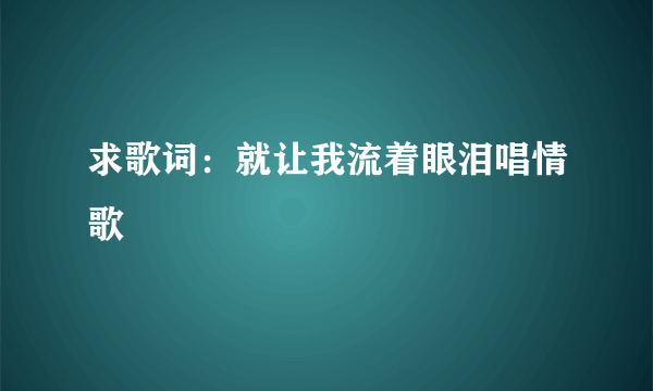 求歌词：就让我流着眼泪唱情歌