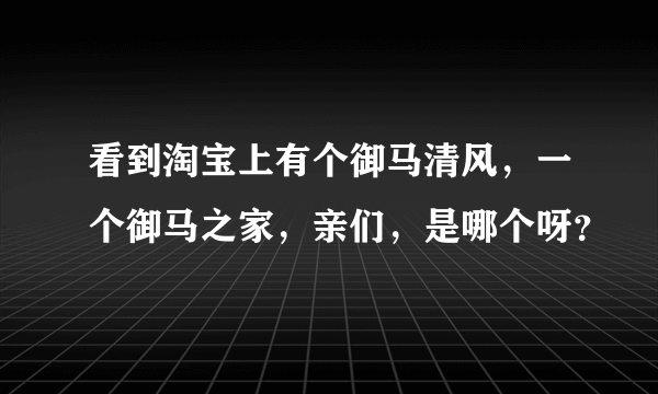 看到淘宝上有个御马清风，一个御马之家，亲们，是哪个呀？