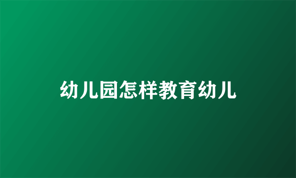 幼儿园怎样教育幼儿