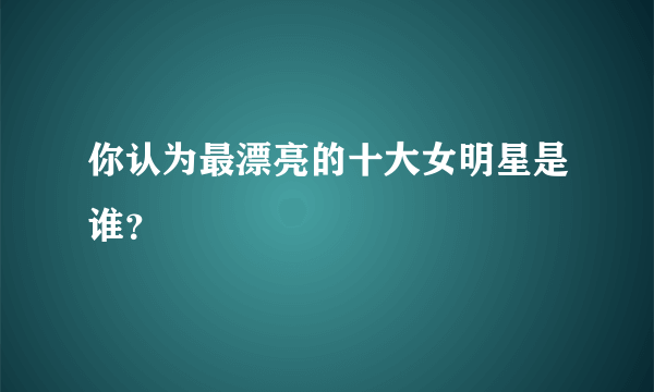 你认为最漂亮的十大女明星是谁？