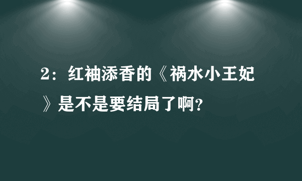 2：红袖添香的《祸水小王妃》是不是要结局了啊？