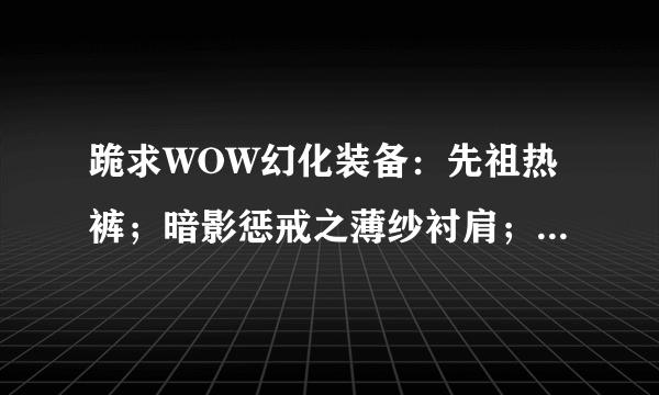 跪求WOW幻化装备：先祖热裤；暗影惩戒之薄纱衬肩；是在哪出的？