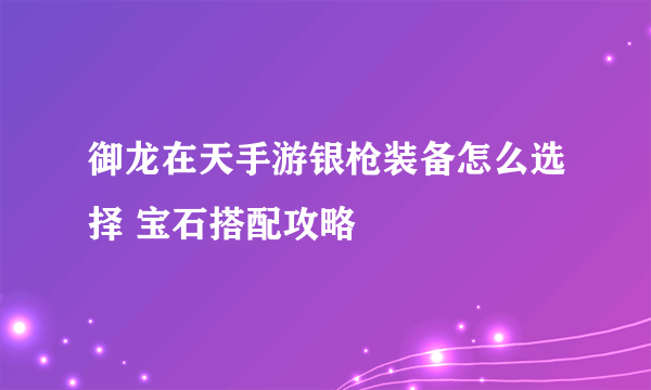 御龙在天手游银枪装备怎么选择 宝石搭配攻略