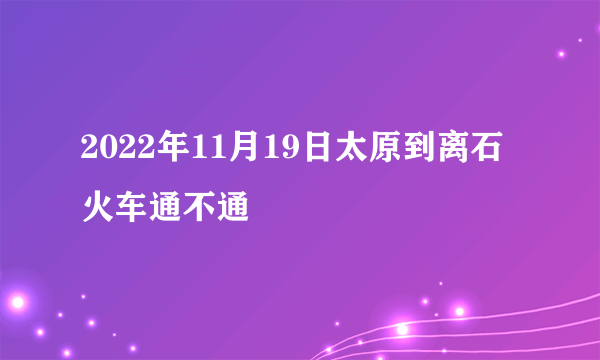 2022年11月19日太原到离石火车通不通