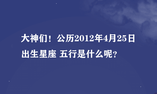 大神们！公历2012年4月25日出生星座 五行是什么呢？