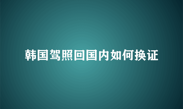 韩国驾照回国内如何换证