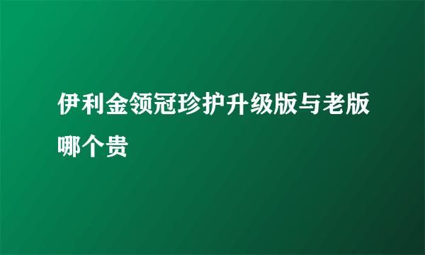 伊利金领冠珍护升级版与老版哪个贵