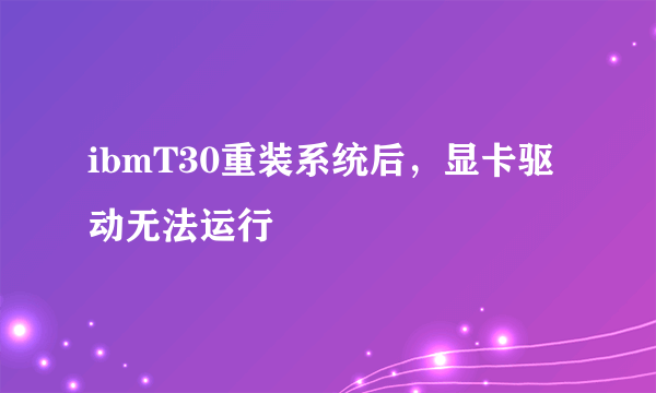 ibmT30重装系统后，显卡驱动无法运行