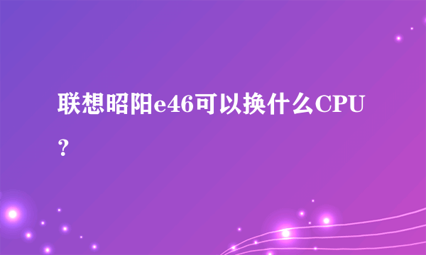 联想昭阳e46可以换什么CPU？