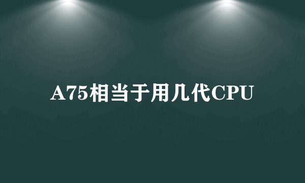 A75相当于用几代CPU