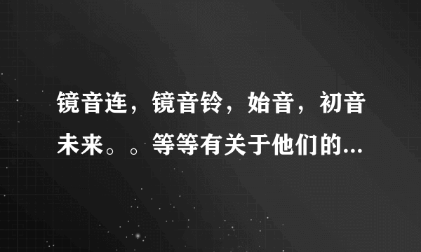 镜音连，镜音铃，始音，初音未来。。等等有关于他们的一切我都想知道，CP，歌，还有一大堆越多越好