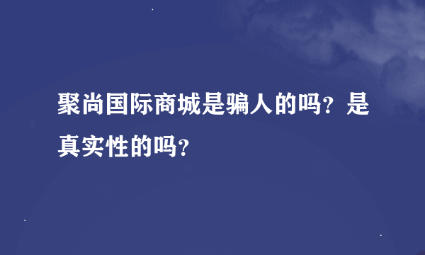 聚尚国际商城是骗人的吗？是真实性的吗？