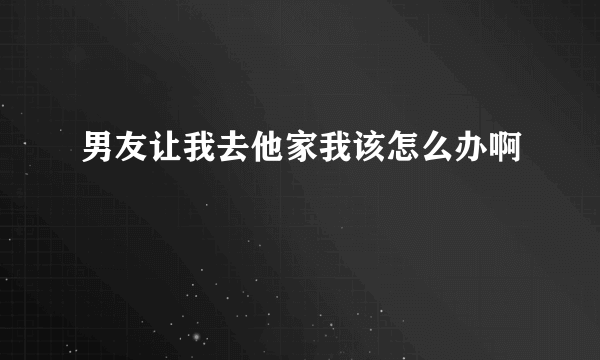 男友让我去他家我该怎么办啊