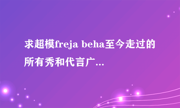 求超模freja beha至今走过的所有秀和代言广告！具体年份。