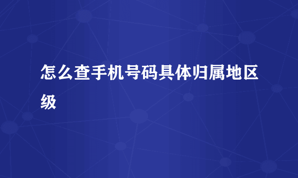 怎么查手机号码具体归属地区级