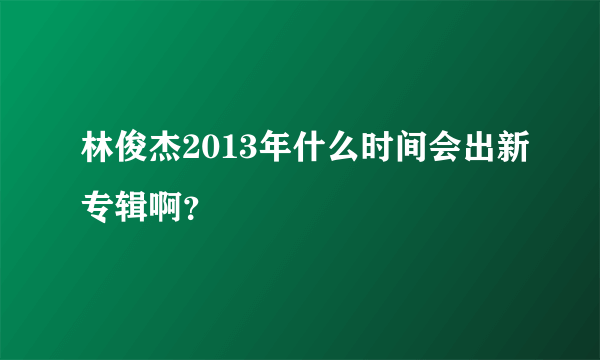 林俊杰2013年什么时间会出新专辑啊？